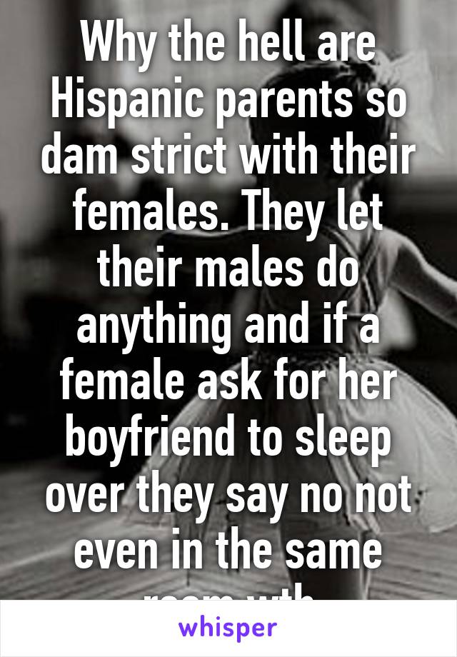 Why the hell are Hispanic parents so dam strict with their females. They let their males do anything and if a female ask for her boyfriend to sleep over they say no not even in the same room wth