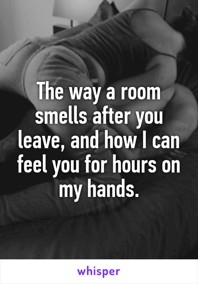 The way a room smells after you leave, and how I can feel you for hours on my hands.