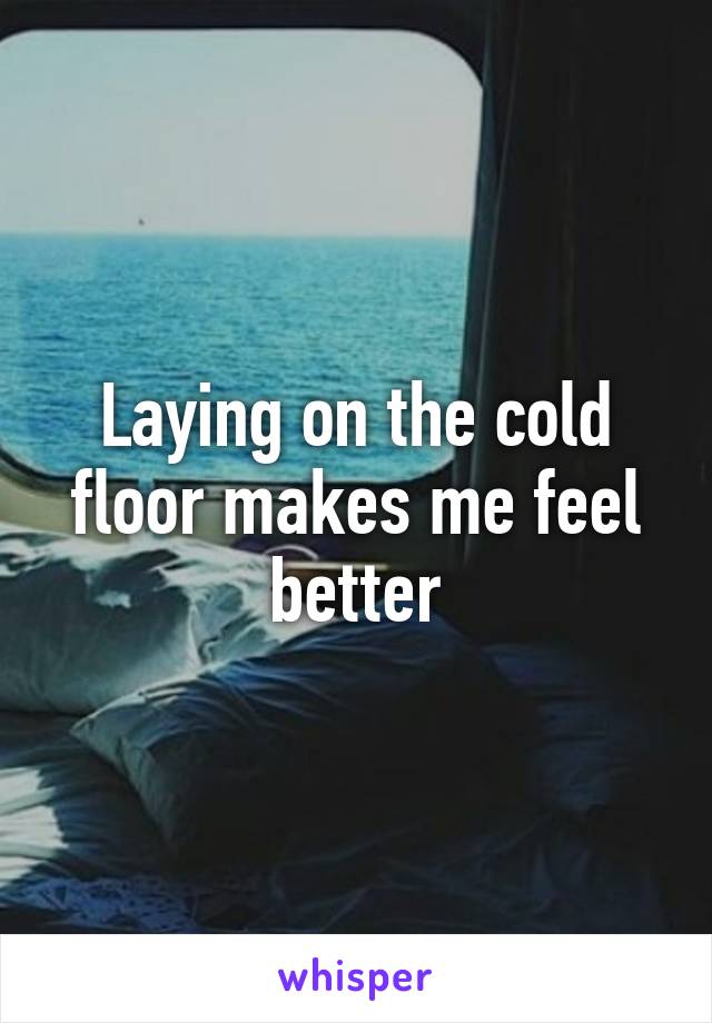 Laying on the cold floor makes me feel better