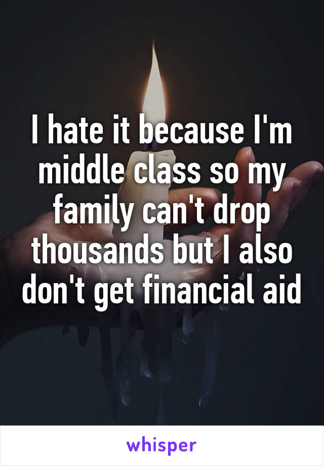 I hate it because I'm middle class so my family can't drop thousands but I also don't get financial aid 