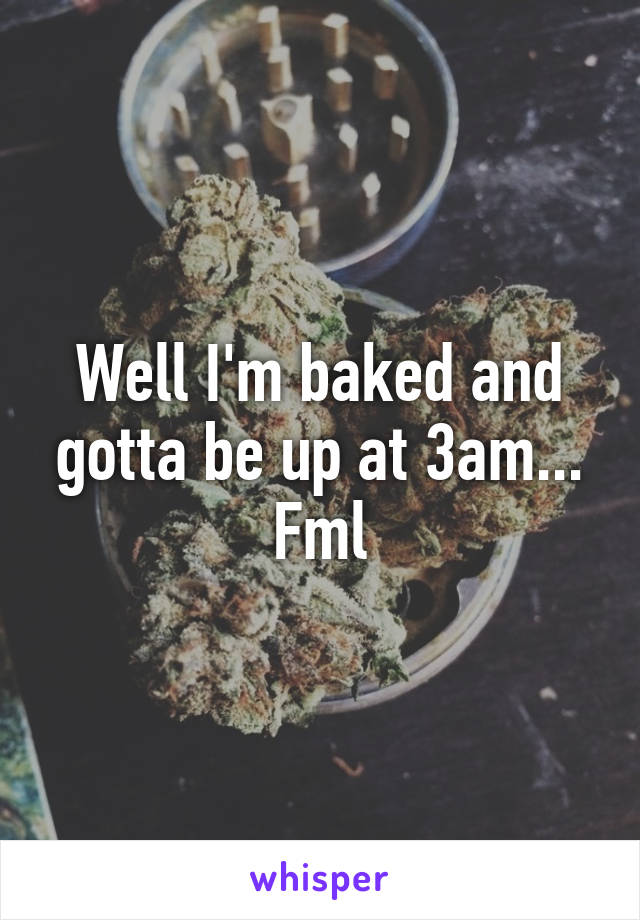 Well I'm baked and gotta be up at 3am... Fml