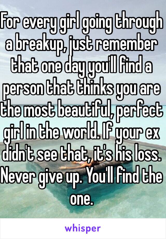 For every girl going through a breakup, just remember that one day you'll find a person that thinks you are the most beautiful, perfect girl in the world. If your ex didn't see that, it's his loss. Never give up. You'll find the one. 