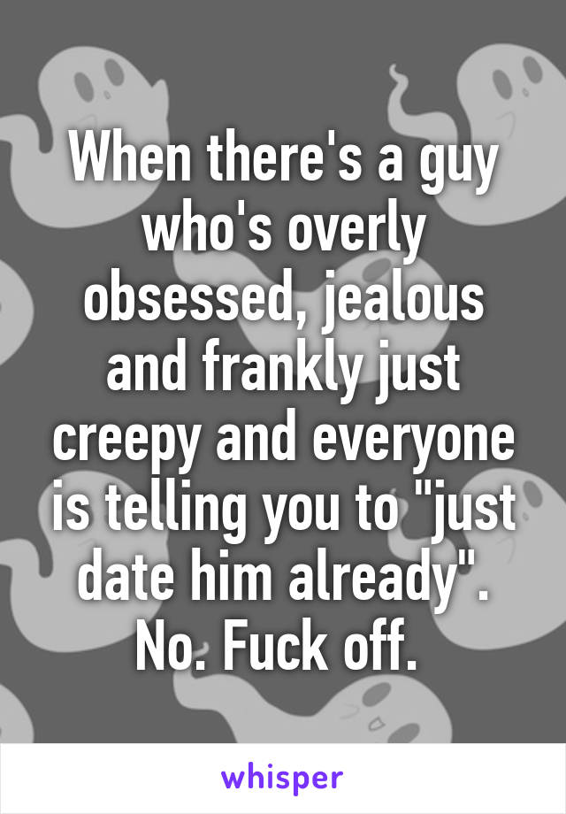 When there's a guy who's overly obsessed, jealous and frankly just creepy and everyone is telling you to "just date him already". No. Fuck off. 