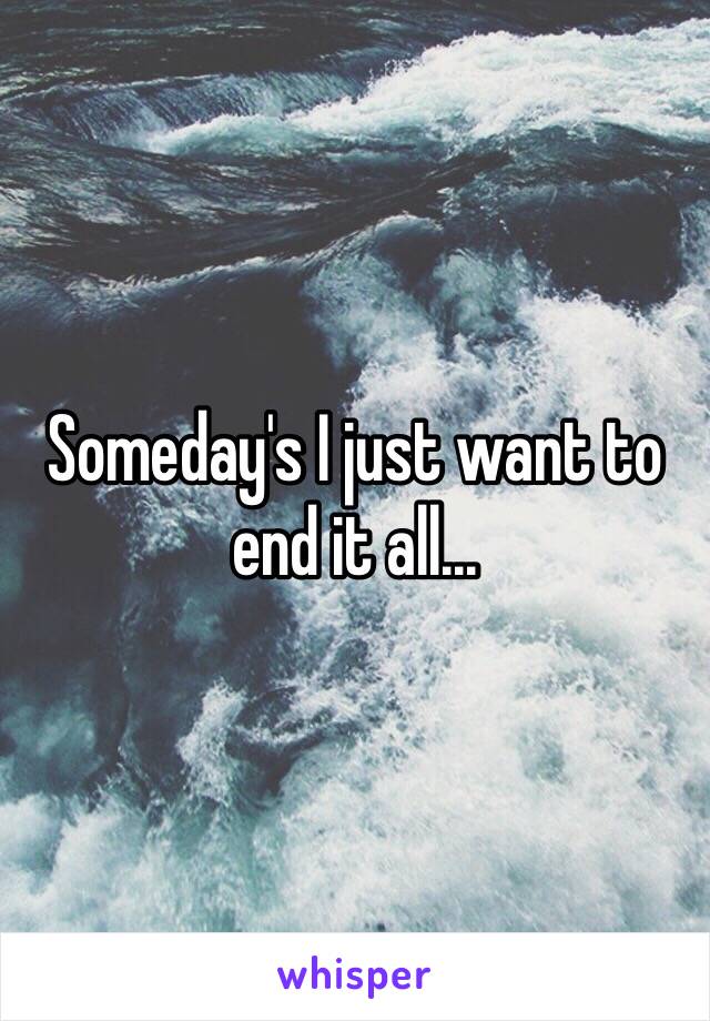 Someday's I just want to end it all...