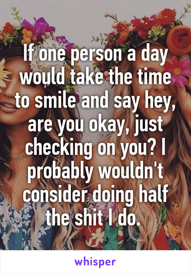 If one person a day would take the time to smile and say hey, are you okay, just checking on you? I probably wouldn't consider doing half the shit I do. 