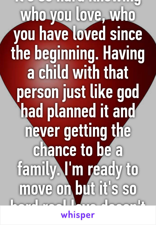 It's so hard knowing who you love, who you have loved since the beginning. Having a child with that person just like god had planned it and never getting the chance to be a family. I'm ready to move on but it's so hard real love doesn't let go. 