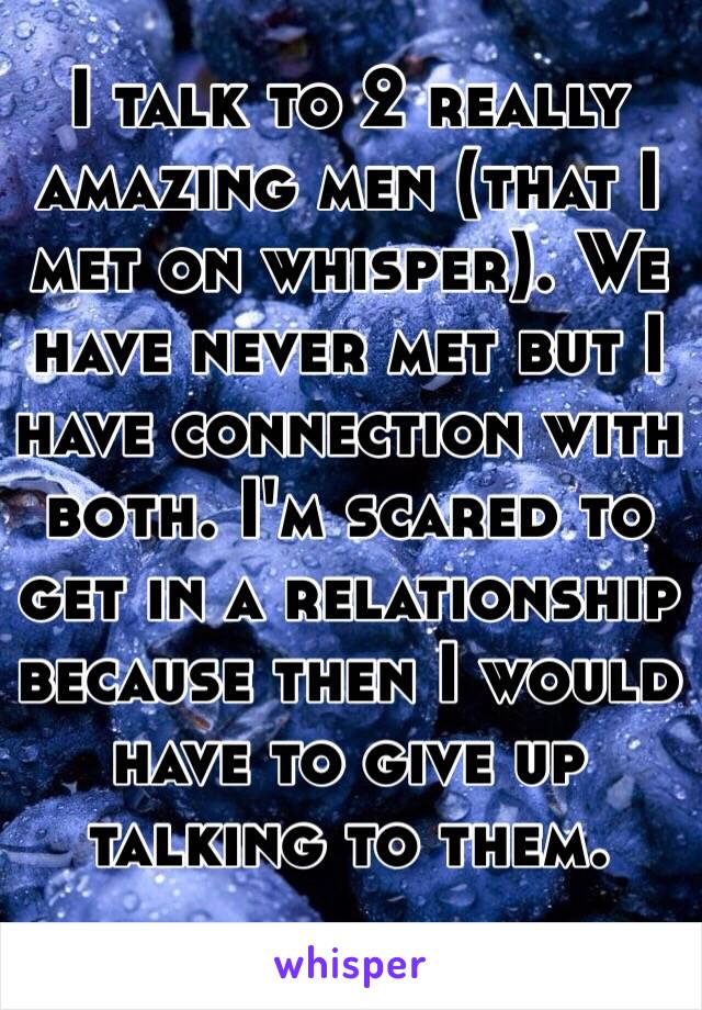 I talk to 2 really amazing men (that I met on whisper). We have never met but I have connection with both. I'm scared to get in a relationship because then I would have to give up talking to them. 