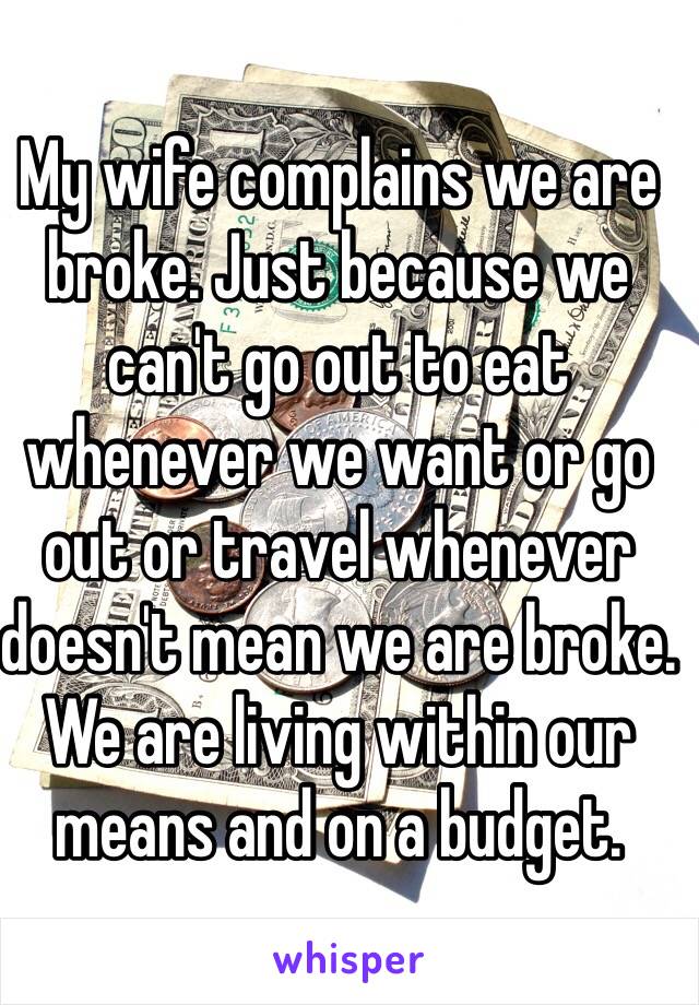 My wife complains we are broke. Just because we can't go out to eat whenever we want or go out or travel whenever doesn't mean we are broke. We are living within our means and on a budget. 