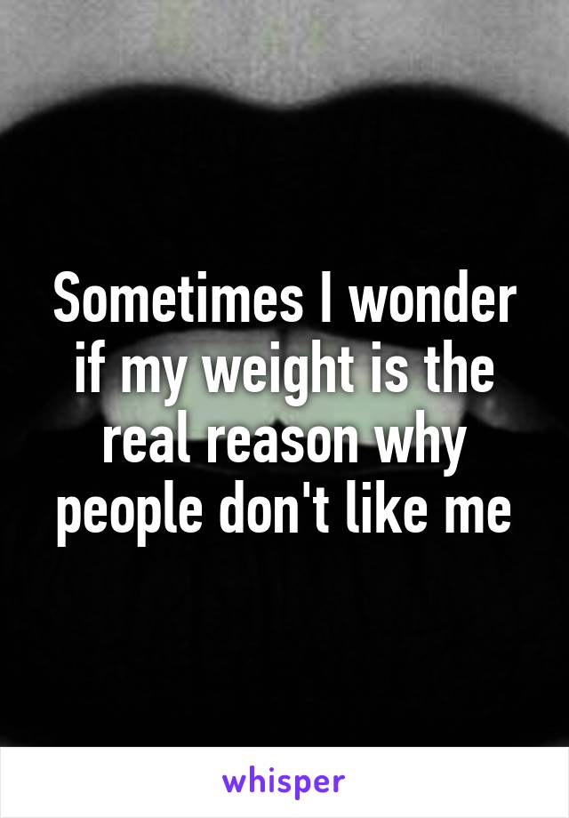 Sometimes I wonder if my weight is the real reason why people don't like me