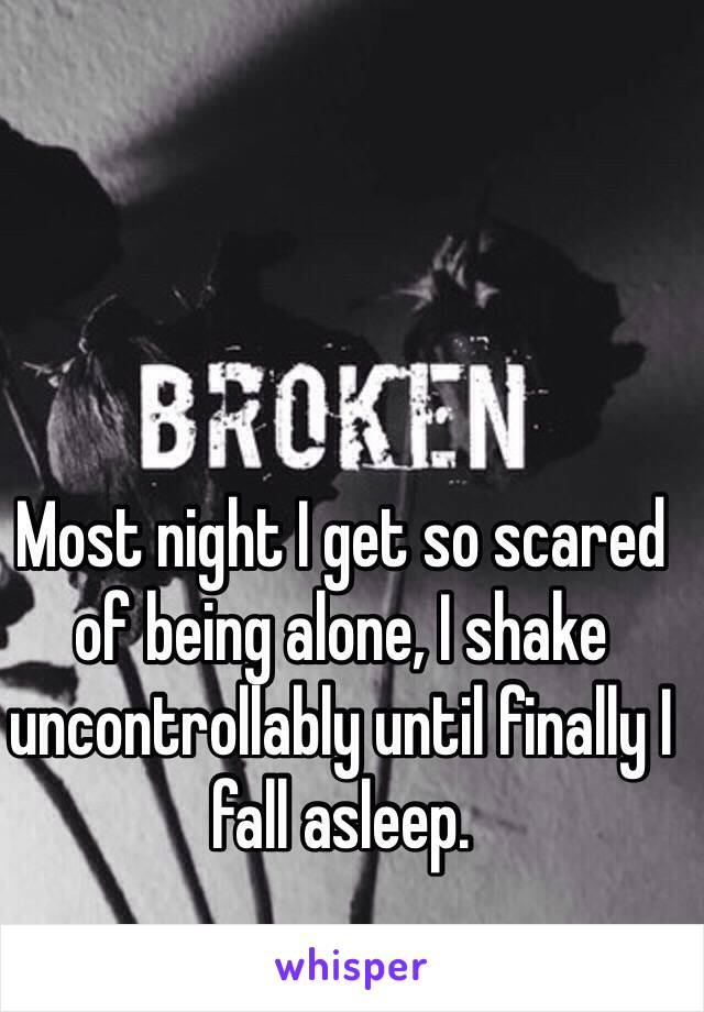 Most night I get so scared of being alone, I shake uncontrollably until finally I fall asleep.