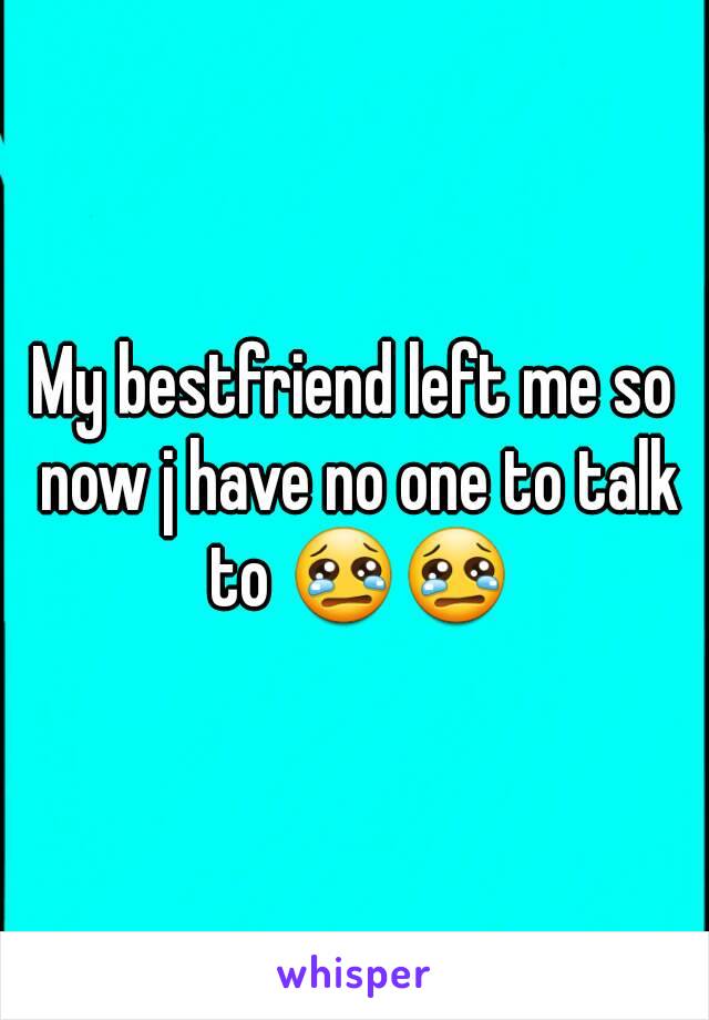 My bestfriend left me so now j have no one to talk to 😢😢