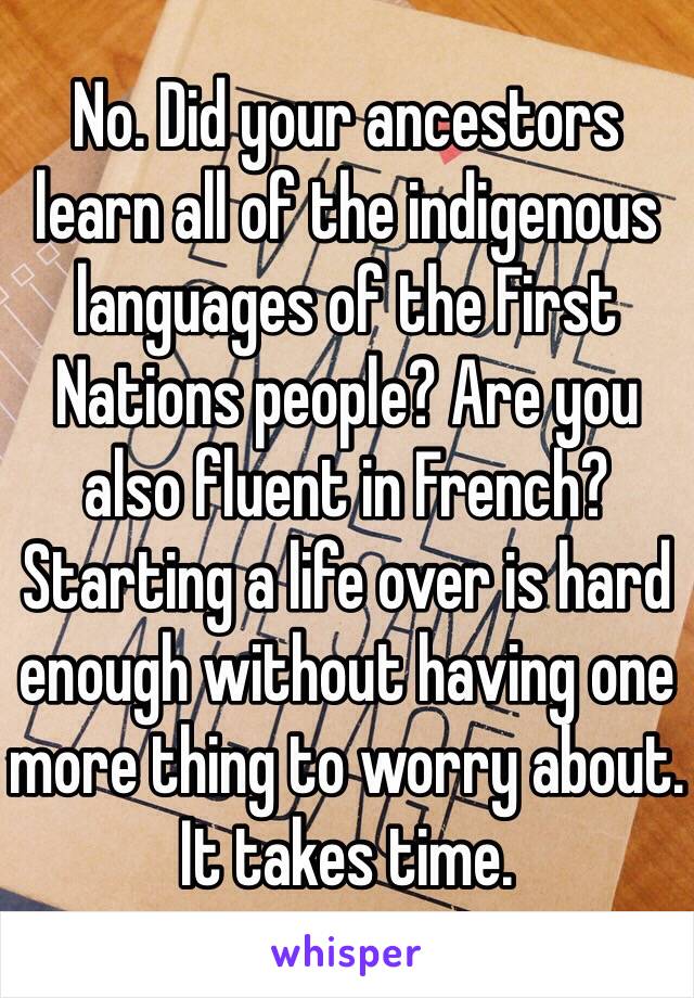 No. Did your ancestors learn all of the indigenous languages of the First Nations people? Are you also fluent in French? Starting a life over is hard enough without having one more thing to worry about. It takes time.