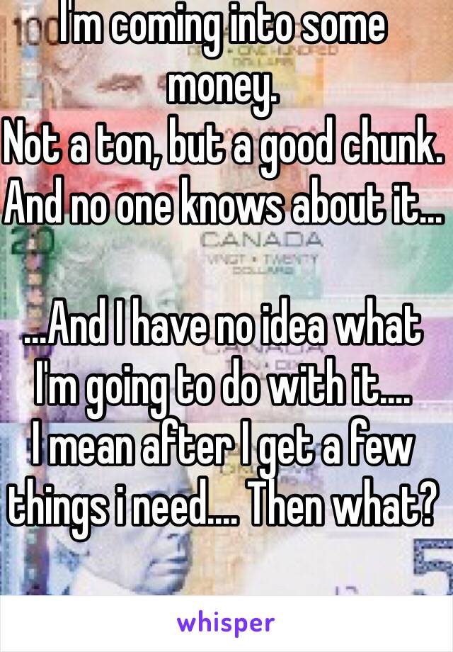 I'm coming into some money. 
Not a ton, but a good chunk.
And no one knows about it...

...And I have no idea what I'm going to do with it....
I mean after I get a few things i need.... Then what?