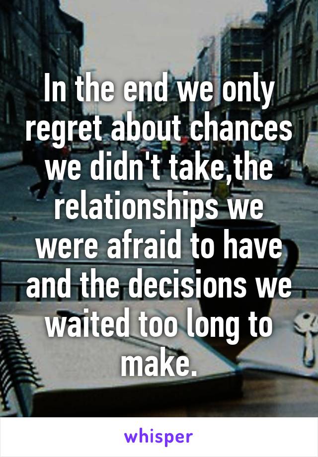 In the end we only regret about chances we didn't take,the relationships we were afraid to have and the decisions we waited too long to make.