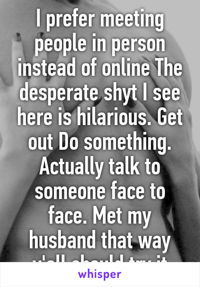 I prefer meeting people in person instead of online The desperate shyt I see here is hilarious. Get out Do something. Actually talk to someone face to face. Met my husband that way y'all should try it