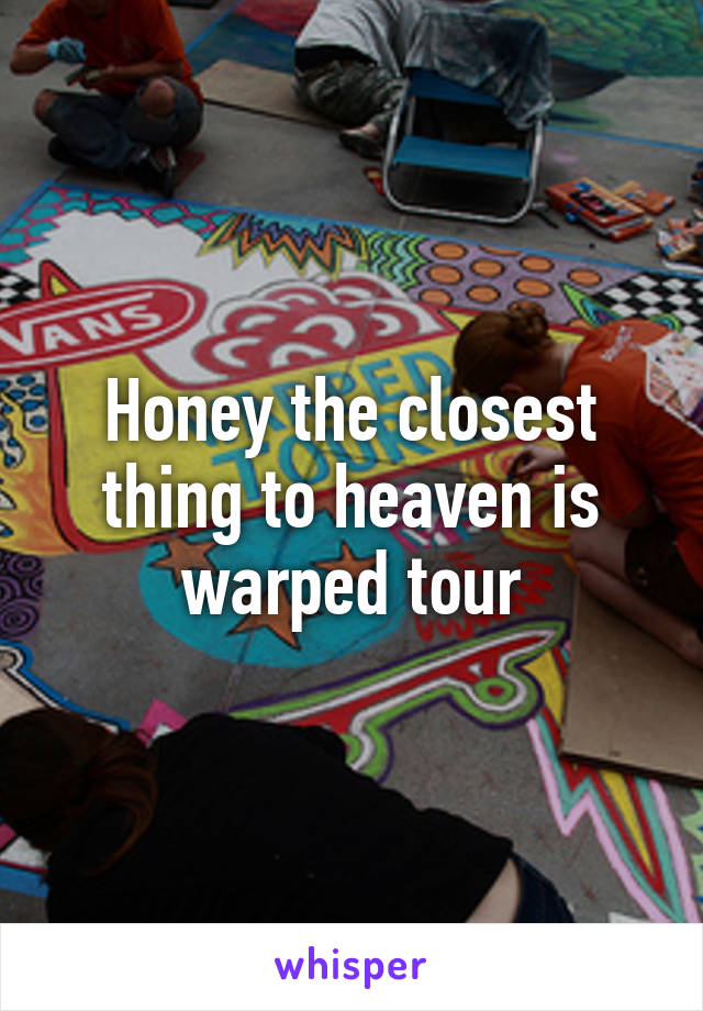 Honey the closest thing to heaven is warped tour