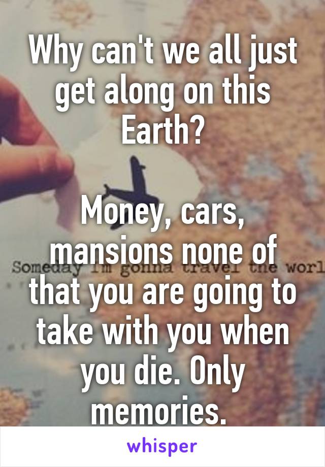 Why can't we all just get along on this Earth?

Money, cars, mansions none of that you are going to take with you when you die. Only memories. 