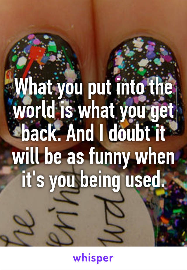 What you put into the world is what you get back. And I doubt it will be as funny when it's you being used.