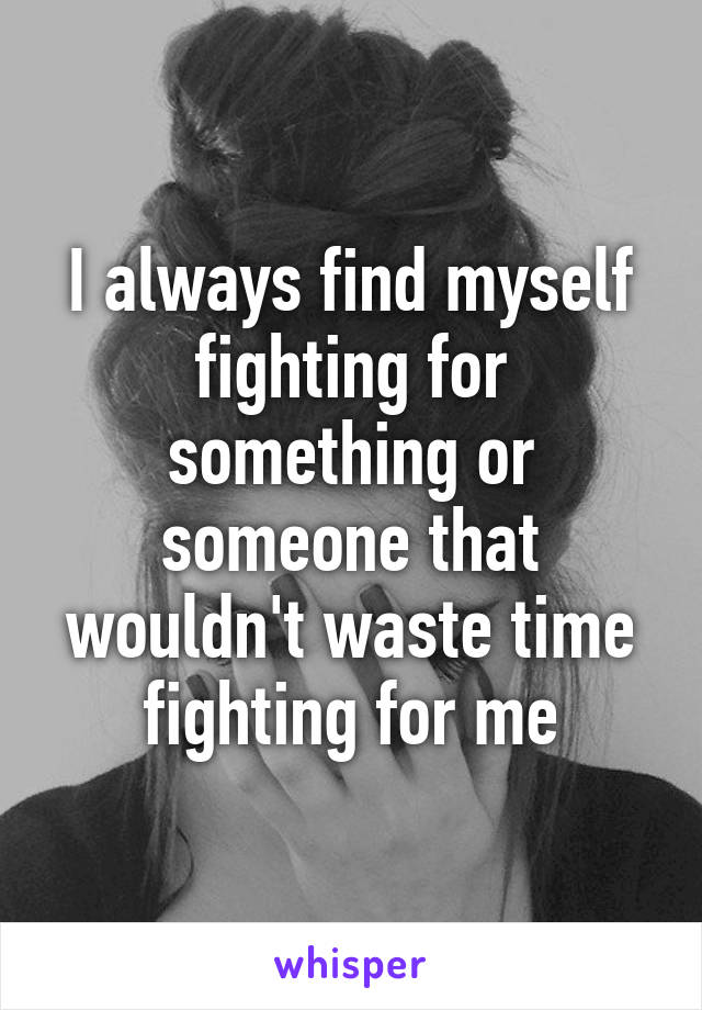 I always find myself fighting for something or someone that wouldn't waste time fighting for me