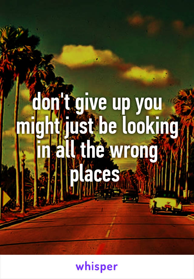 don't give up you might just be looking in all the wrong places 