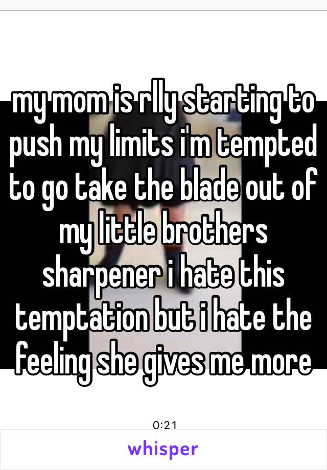 my mom is rlly starting to push my limits i'm tempted to go take the blade out of my little brothers sharpener i hate this temptation but i hate the feeling she gives me more 