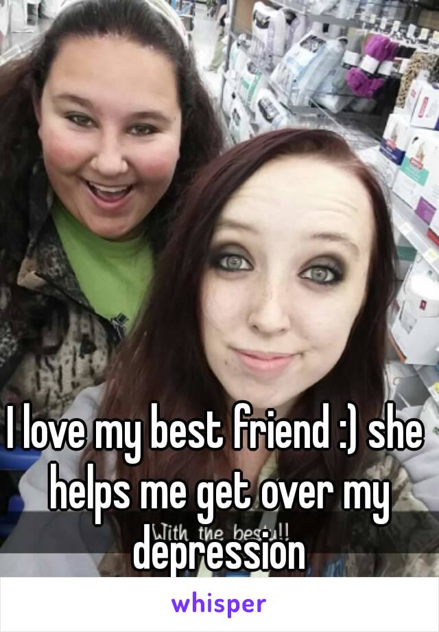 I love my best friend :) she helps me get over my depression