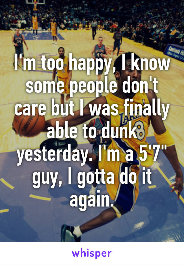 I'm too happy, I know some people don't care but I was finally able to dunk yesterday. I'm a 5'7" guy, I gotta do it again.