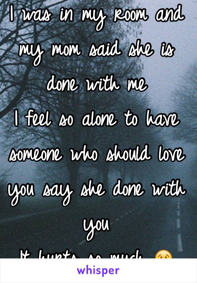 I was in my room and my mom said she is done with me 
I feel so alone to have someone who should love you say she done with you 
It hurts so much 😢 