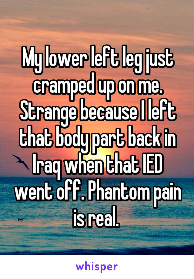 My lower left leg just cramped up on me. Strange because I left that body part back in Iraq when that IED went off. Phantom pain is real. 