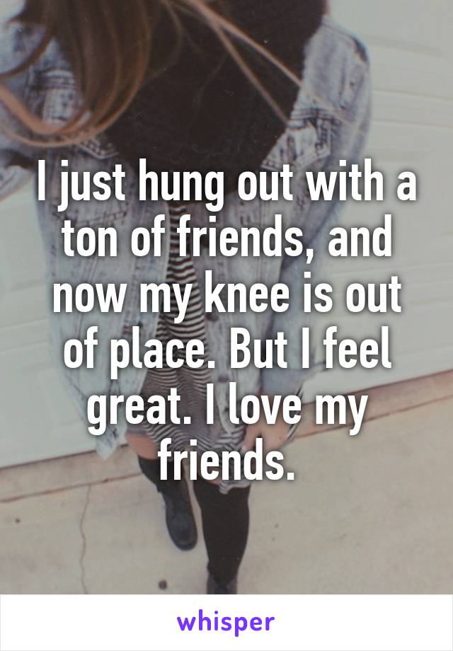 I just hung out with a ton of friends, and now my knee is out of place. But I feel great. I love my friends.