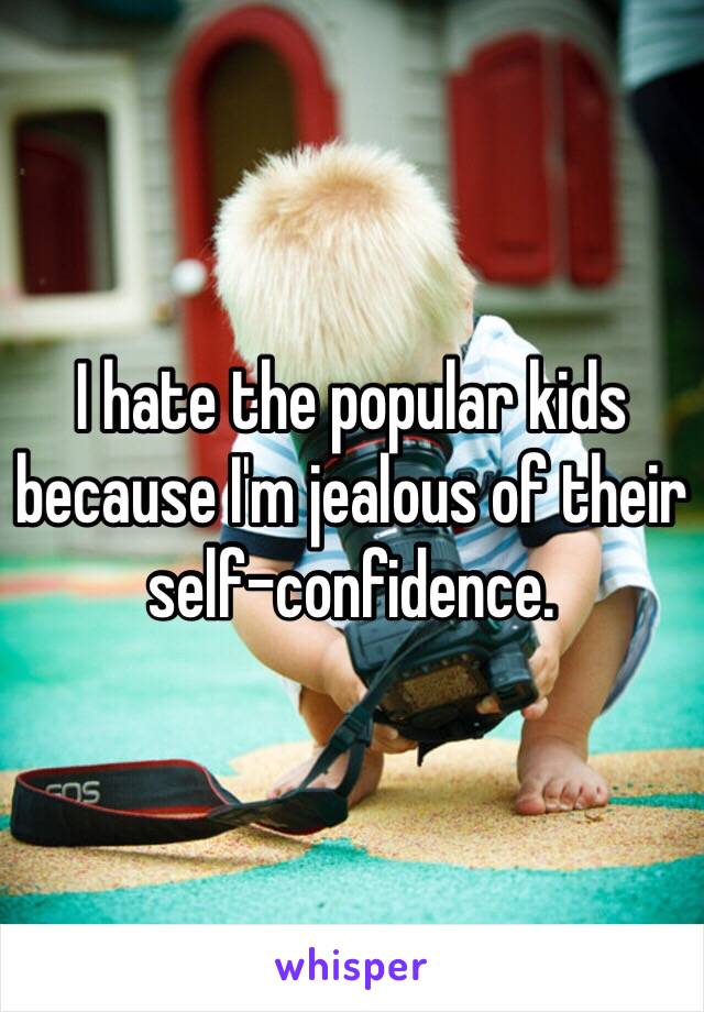 I hate the popular kids because I'm jealous of their self-confidence. 