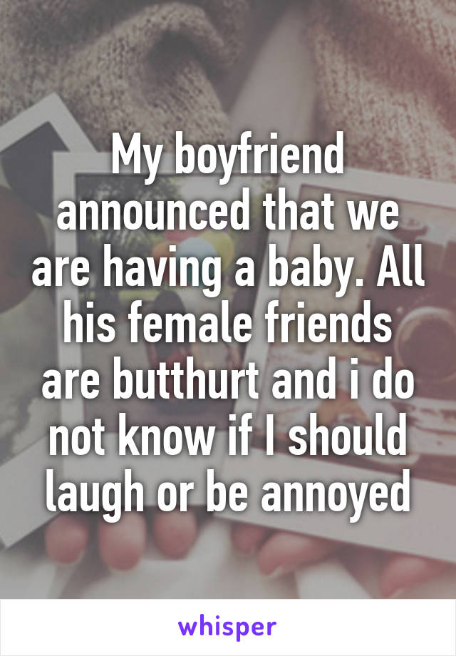 My boyfriend announced that we are having a baby. All his female friends are butthurt and i do not know if I should laugh or be annoyed