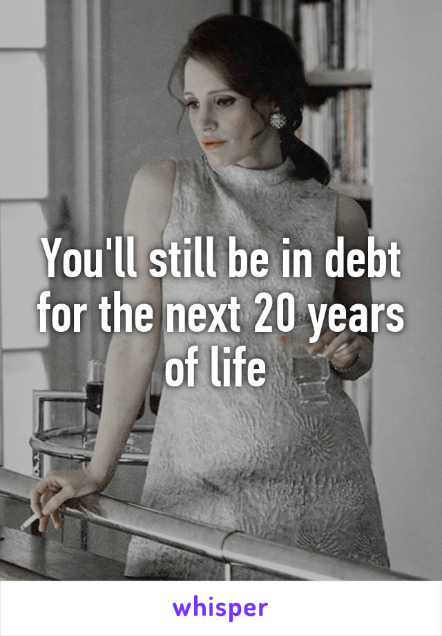 You'll still be in debt for the next 20 years of life 