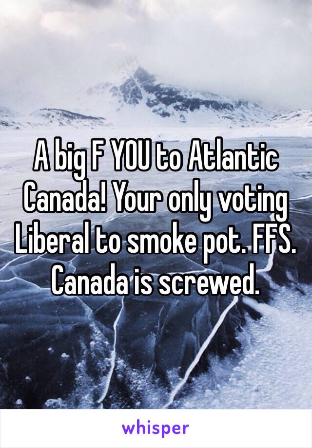 A big F YOU to Atlantic Canada! Your only voting Liberal to smoke pot. FFS. Canada is screwed. 