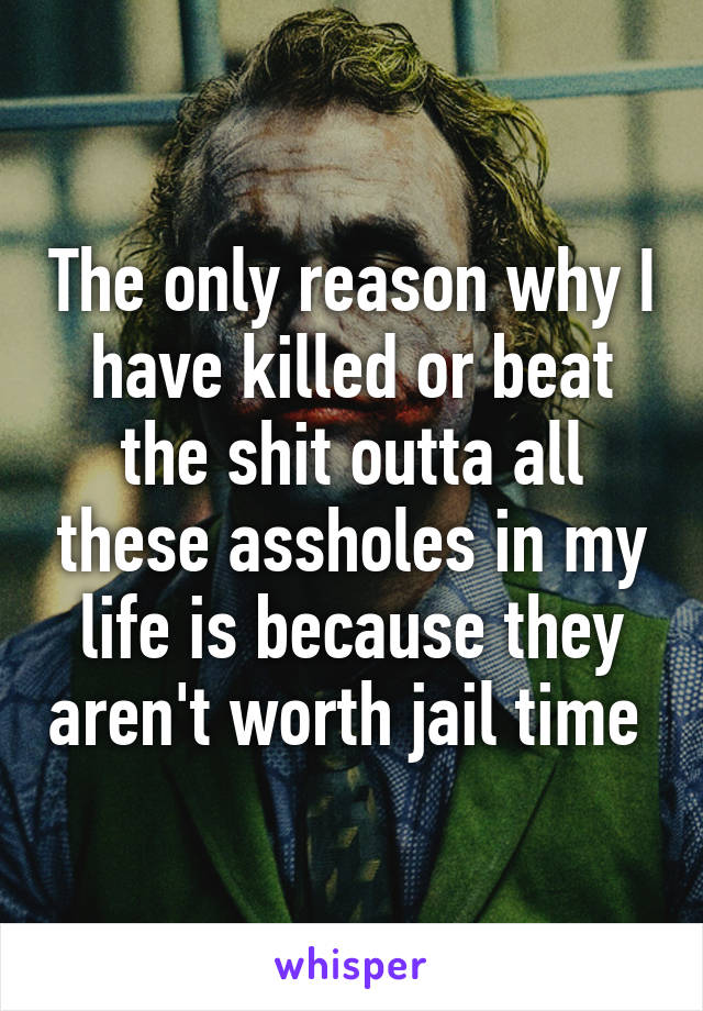 The only reason why I have killed or beat the shit outta all these assholes in my life is because they aren't worth jail time 