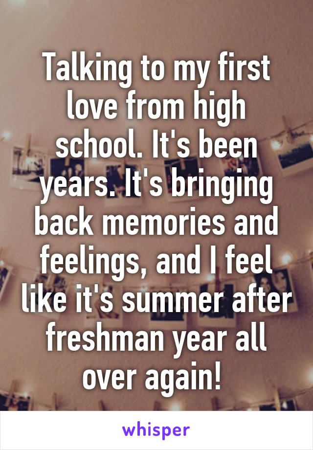 Talking to my first love from high school. It's been years. It's bringing back memories and feelings, and I feel like it's summer after freshman year all over again! 