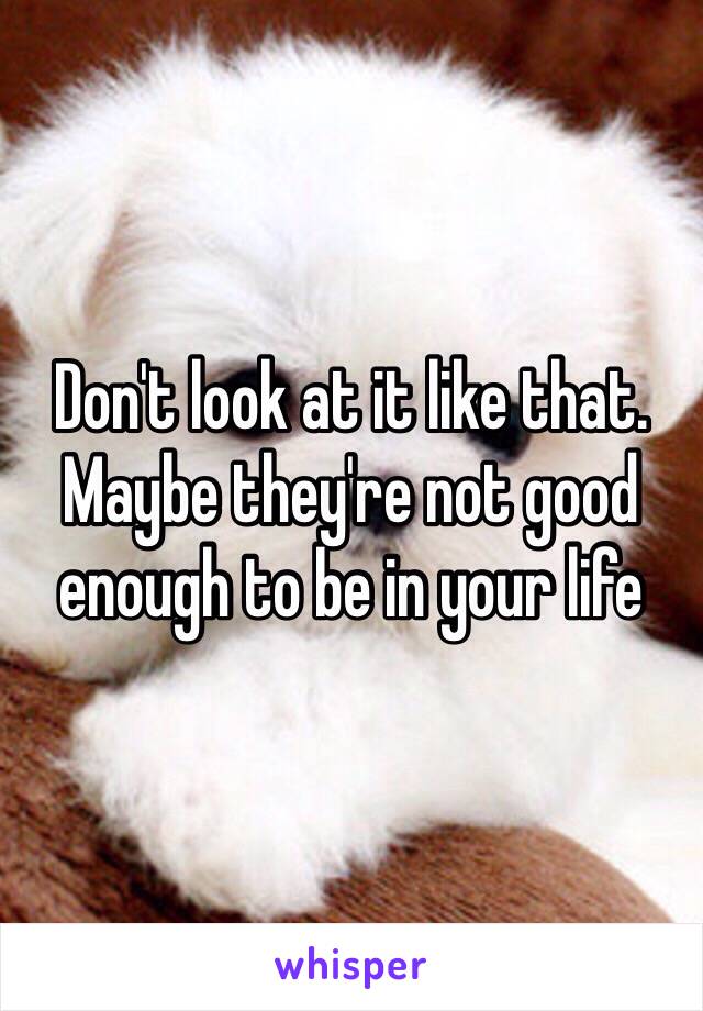 Don't look at it like that. Maybe they're not good enough to be in your life