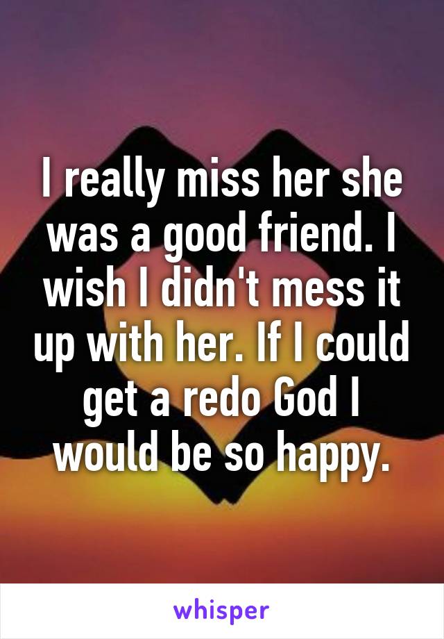 I really miss her she was a good friend. I wish I didn't mess it up with her. If I could get a redo God I would be so happy.