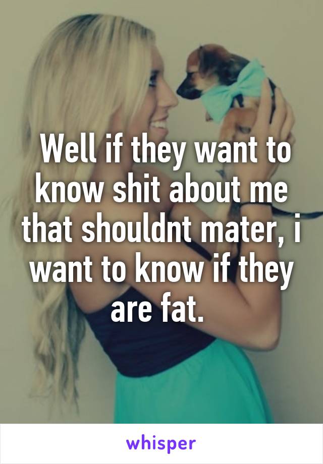  Well if they want to know shit about me that shouldnt mater, i want to know if they are fat. 