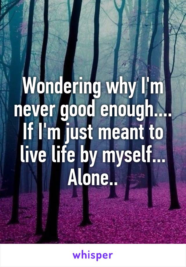 Wondering why I'm never good enough....
If I'm just meant to live life by myself...
Alone..