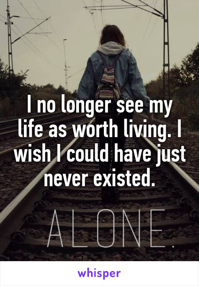 I no longer see my life as worth living. I wish I could have just never existed.