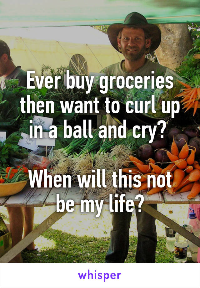 Ever buy groceries then want to curl up in a ball and cry? 

When will this not be my life?