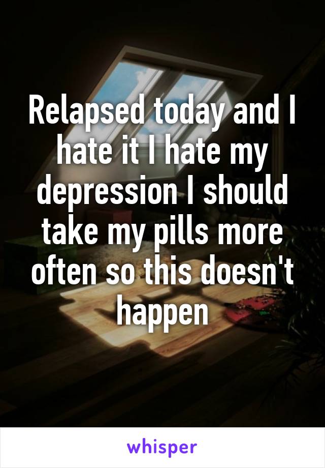 Relapsed today and I hate it I hate my depression I should take my pills more often so this doesn't happen
