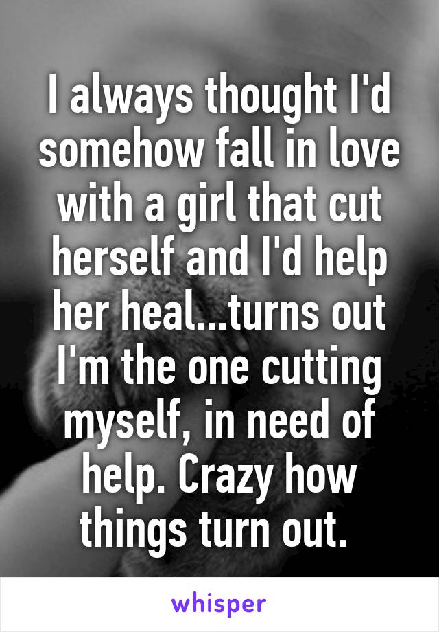 I always thought I'd somehow fall in love with a girl that cut herself and I'd help her heal...turns out I'm the one cutting myself, in need of help. Crazy how things turn out. 