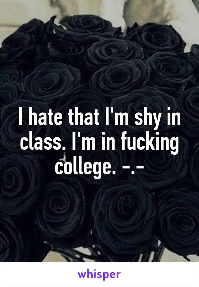 I hate that I'm shy in class. I'm in fucking college. -.-