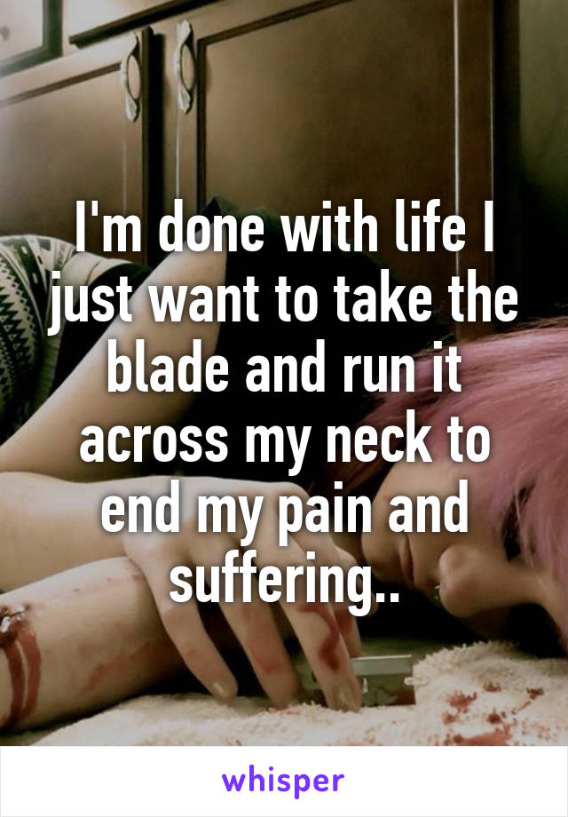 I'm done with life I just want to take the blade and run it across my neck to end my pain and suffering..