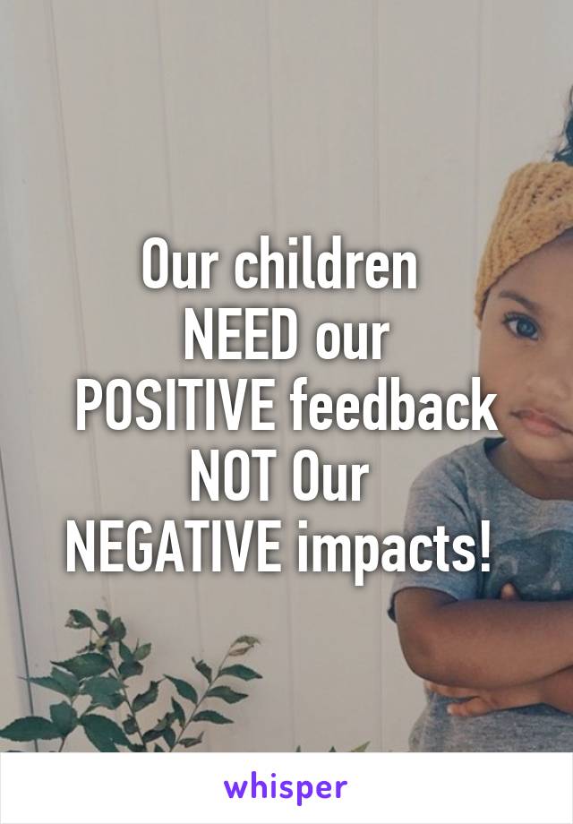 Our children 
NEED our
 POSITIVE feedback 
NOT Our 
NEGATIVE impacts! 