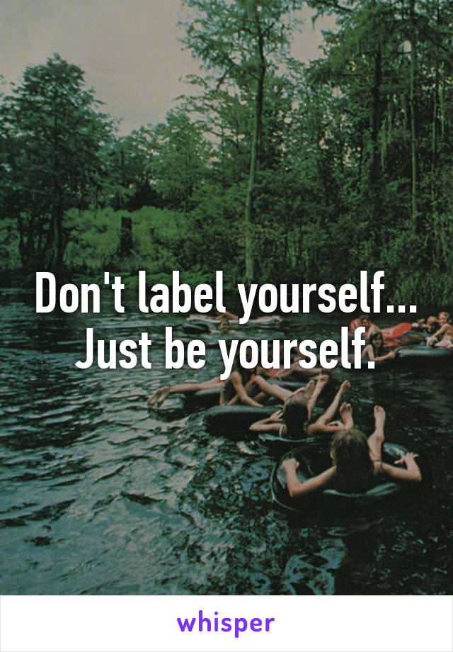 Don't label yourself...
Just be yourself.