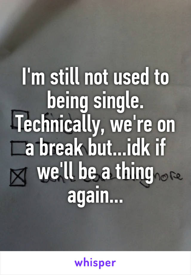 I'm still not used to being single. Technically, we're on a break but...idk if we'll be a thing again...