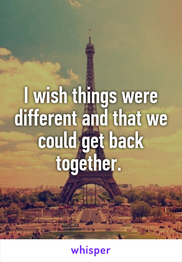 I wish things were different and that we could get back together. 